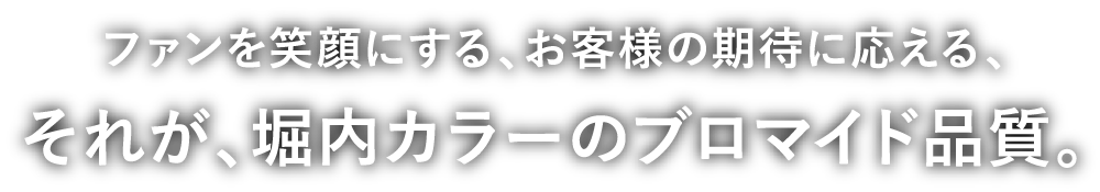 ファンを笑顔にする、お客様の期待に応える、それが、堀内カラーのブロマイド品質。