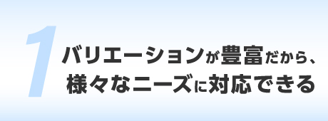 バリエーションが豊富だから、様々なニーズに対応できる