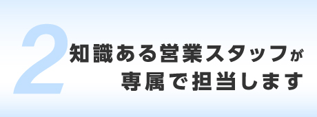 知識ある営業スタッフが専属で担当します