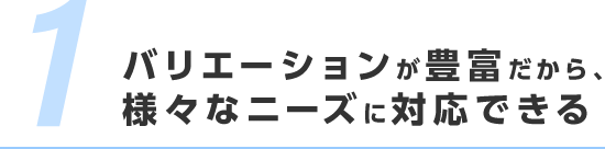 バリエーションが豊富だから、様々なニーズに対応できる