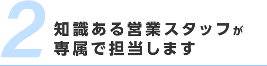 知識ある営業スタッフが専属で担当します