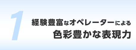 経験豊富なオペレーターによる、色彩豊かな表現力