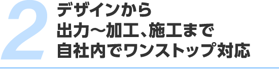 デザインから出力～加工、施工まで。自社内でワンストップ対応